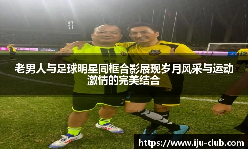 老男人与足球明星同框合影展现岁月风采与运动激情的完美结合