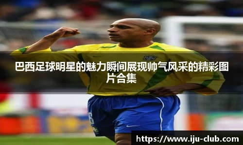 巴西足球明星的魅力瞬间展现帅气风采的精彩图片合集