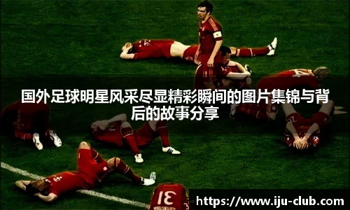 国外足球明星风采尽显精彩瞬间的图片集锦与背后的故事分享